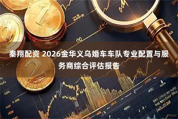 秦翔配资 2026金华义乌婚车车队专业配置与服务商综合评估报告