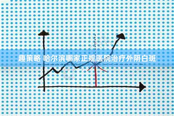 趣策略 哈尔滨哪家正规医院治疗外阴白斑