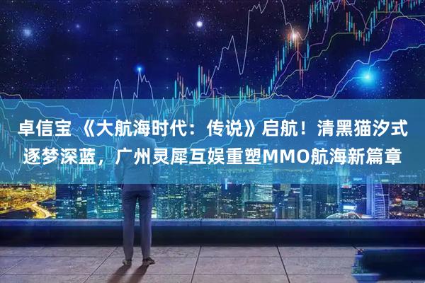 卓信宝 《大航海时代：传说》启航！清黑猫汐式逐梦深蓝，广州灵犀互娱重塑MMO航海新篇章