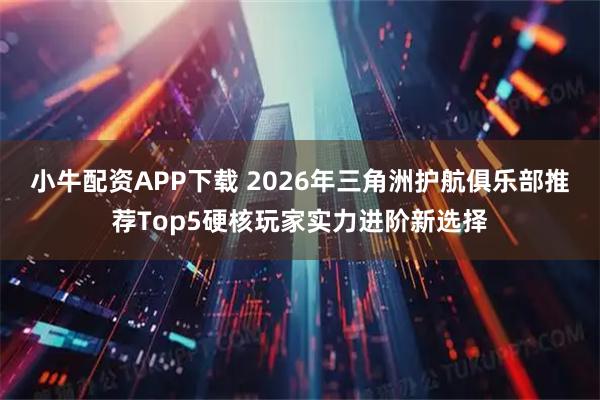小牛配资APP下载 2026年三角洲护航俱乐部推荐Top5硬核玩家实力进阶新选择