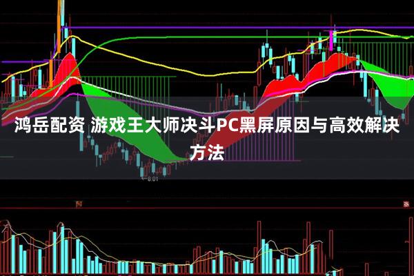 鸿岳配资 游戏王大师决斗PC黑屏原因与高效解决方法