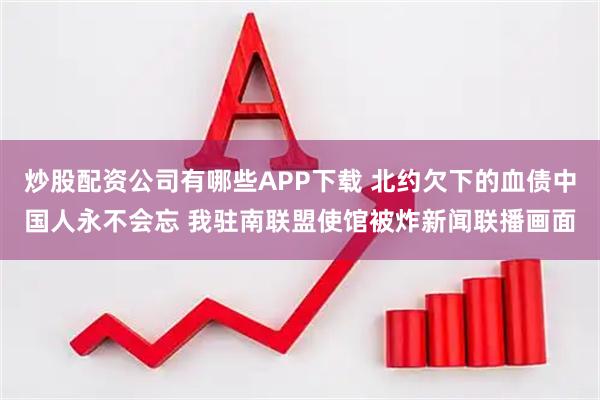 炒股配资公司有哪些APP下载 北约欠下的血债中国人永不会忘 我驻南联盟使馆被炸新闻联播画面